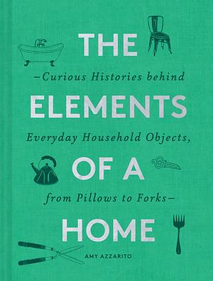 The Elements of a Home: Curious Histories Behind Everyday Household Objects, from Pillows to Forks by Amy Azzarito