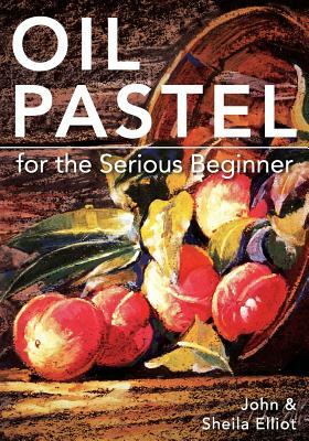 Oil Pastel for the Serious Beginner: Basic Lessons in Becoming a Good Painter by Sheila Elliot, John Elliot