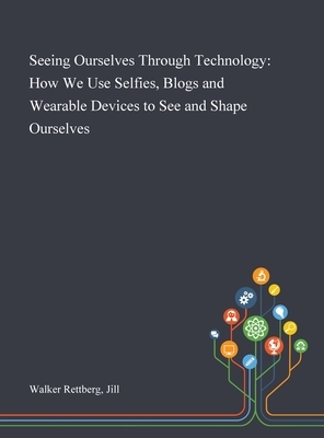 Seeing Ourselves Through Technology: How We Use Selfies, Blogs and Wearable Devices to See and Shape Ourselves by Jill Walker Rettberg