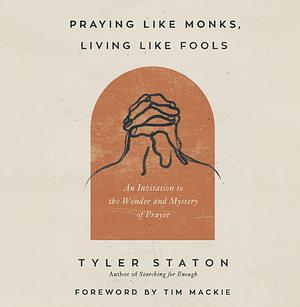 Praying Like Monks, Living Like Fools: An Invitation to the Wonder and Mystery of Prayer by Tyler Staton