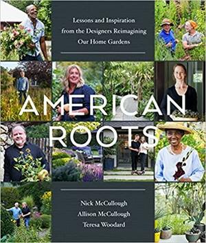 American Roots: Lessons and Inspiration from the Designers Reimagining Our Home Gardens by Teresa Woodard, Nick McCullough, Allison McCullough