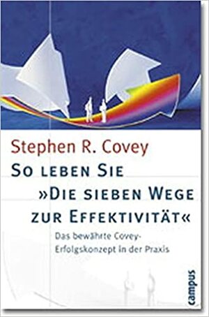 So Leben Sie 'Die Sieben Wege Zur Effektivität'. Das Bewährte CoveyErfolgskonzept In Der Praxis by Stephen R. Covey