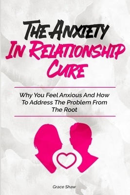 The Anxiety In Relationship Cure: Why You Feel Anxious And How To Address The Problem From The Root by Grace Shaw, Katie Neel