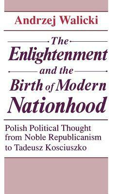 The Enlightenment And The Birth Of Modern Nationhood: Polish Political Thought From Noble Republicanism To Tadeusz Kosciuszko by Andrzej Walicki