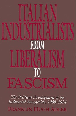 Italian Industrialists from Liberalism to Fascism: The Political Development of the Industrial Bourgeoisie, 1906-34 by Franklin Hugh Adler