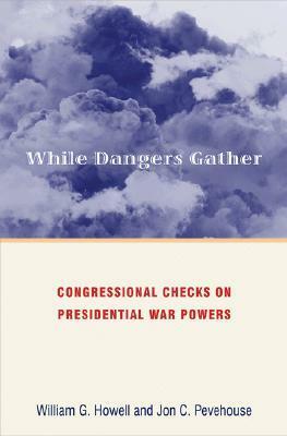 While Dangers Gather: Congressional Checks on Presidential War Powers by William G. Howell, Jon C. Pevehouse