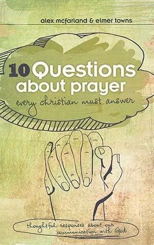 10 Questions about Prayer Every Christian Must Answer: Thoughtful Responses about our Communication with God by Alex McFarland, Elmer L. Towns