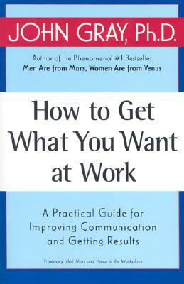 How to Get What You Want at Work: A Practical Guide for Improving Communication and Getting Results by John Gray