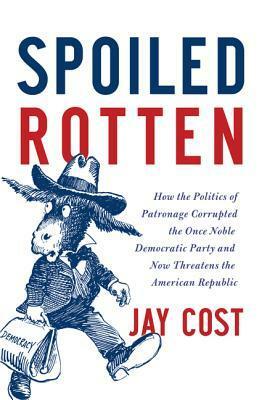 Spoiled Rotten: How the Politics of Patronage Corrupted the Once Noble Democratic Party and Now Threatens the American Republic by Jay Cost