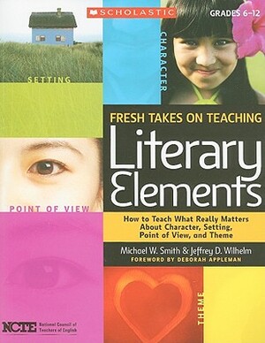 Fresh Takes on Teaching Literary Elements: How to Teach What Really Matters about Character, Setting, Point of View, and Theme by Michael Smith, Jeffrey Wilhelm