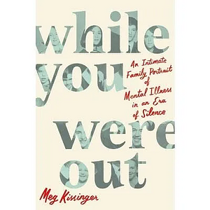 While You Were Out: An Intimate Family Portrait of Mental Illness in an Era of Silence by Meg Kissinger