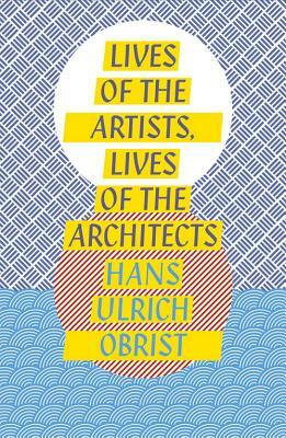 Lives of the Artists, Lives of the Architects by Hans Ulrich Obrist