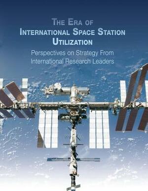 The Era of International Space Station Utilization: Perspectives on Strategy from International Research Leaders by National Aeronautics and Administration