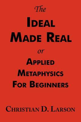 The Ideal Made Real or Applied Metaphysics for Beginners: Complete Text by Christian D. Larson
