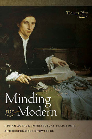 Minding the Modern: Human Agency, Intellectual Traditions, and Responsible Knowledge by Thomas Pfau