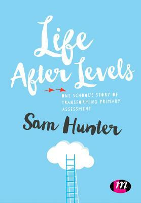 Life After Levels: One School's Story of Transforming Primary Assessment by Sam Hunter