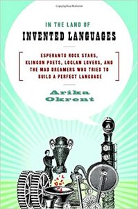 In the Land of Invented Languages: Esperanto Rock Stars, Klingon Poets, Loglan Lovers, and the Mad Dreamers Who Tried to Build a Perfect Language by Arika Okrent
