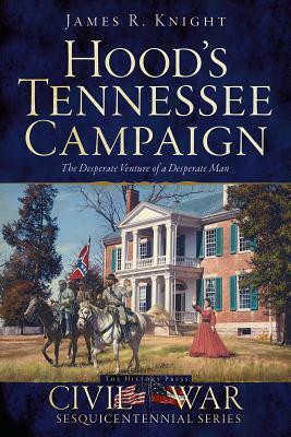 Hood's Tennessee Campaign: The Desperate Venture of a Desperate Man by James R. Knight