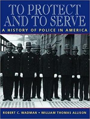 To Protect and to Serve: A History of Police in America by William Thomas Allison, Robert C. Wadman