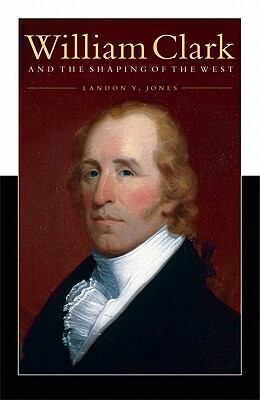 William Clark and the Shaping of the West by Landon Y. Jones