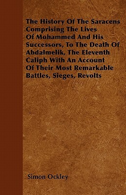The History Of The Saracens - Comprising The Lives Of Mohammed And His Successors, To The Death Of Abdalmelik, The Eleventh Caliph With An Account Of by Simon Ockley
