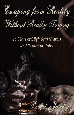 Escaping from Reality Without Really Trying: 40 Years of High Seas Travels and Lowbrow Tales by Robert Jacoby