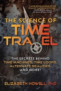 The Science of Time Travel: The Secrets Behind Time Machines, Time Loops, Alternate Realities, and More! by Elizabeth Howell