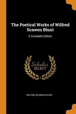 The Poetical Works of Wilfred Scawen Blunt: A Complete Edition by Wilfrid Scawen Blunt