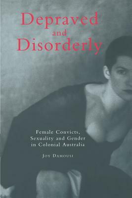 Depraved and Disorderly: Female Convicts, Sexuality and Gender in Colonial Australia by Joy Damousi