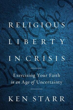 Religious Liberty in Crisis: Exercising Your Faith in an Age of Uncertainty by Kenneth Starr