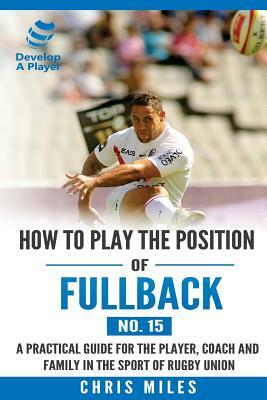 How to play the position of Fullback (No. 15): A practical guide for the player, coach and family in the sport of rugby union by Chris Miles