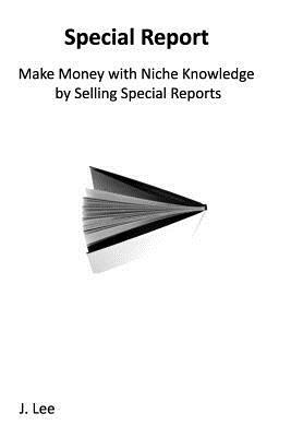 Make Money with Niche Knowledge by Selling Special Reports: Everybody knows something special, other people are willing to pay for. by J. Lee