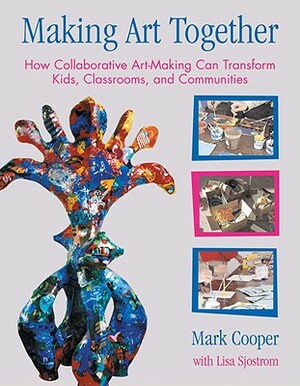 Making Art Together: How Collaborative Art-Making Can Transform Kids, Classrooms, and Communities by Mark Cooper, Lisa Sjostrom