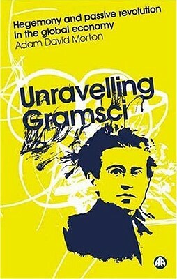 Unravelling Gramsci: Hegemony and Passive Revolution in the Global Political Economy by Adam David Morton