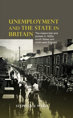 Unemployment and the State in Britain: The Means Test and Protest in 1930s South Wales and North-East England by Stephanie Ward