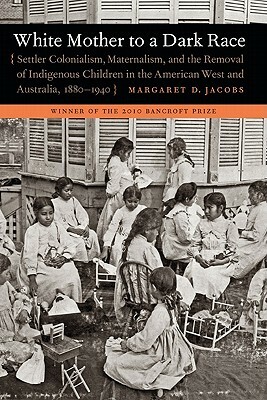 White Mother to a Dark Race: Settler Colonialism, Maternalism, and the Removal of Indigenous Children in the American West and Australia, 1880-1940 by Margaret D. Jacobs