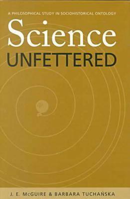 Science Unfettered: A Philosophical Study in Sociohistorical Ontology by James E. McGuire, J. E. McGuire