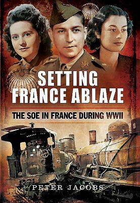 Setting France Ablaze: The SOE in France During WWII by Peter Jacobs