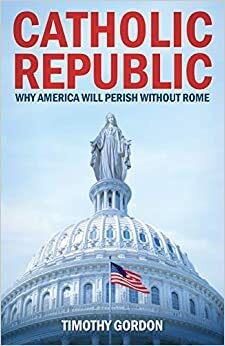 Catholic Republic: Why America Will Perish Without Rome by Timothy J. Gordon