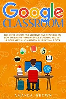 Google Classroom: The 3 Step System for Students and Teachers on How to Benefit from Distance Learning and Set up Your Virtual Classroom in Less Than 7 Days by Amanda Brown
