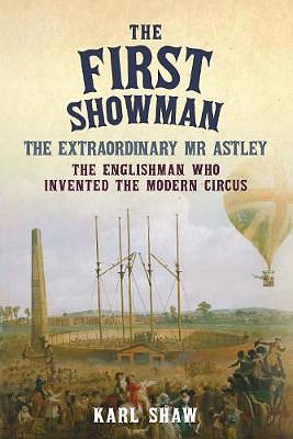 The First Showman: The Extraordinary Mr Astley, The Englishman Who Invented the Modern Circus by Karl Shaw