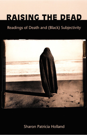 Raising the Dead: Readings of Death and (Black) Subjectivity by Sharon Patricia Holland