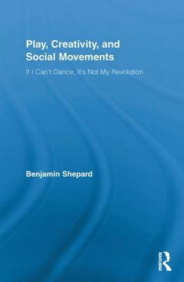 Play, Creativity, and Social Movements: If I Can't Dance, It's Not My Revolution by Benjamin Shepard