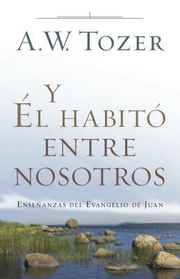 Y Él Habitó Entre Nosotros: Enseñanzas del Evangelio de Juan by A. W. Tozer