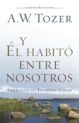 Y Él Habitó Entre Nosotros: Enseñanzas del Evangelio de Juan by A.W. Tozer