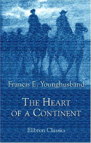 The Heart of a Continent: A Narrative of Travels in Manchuria, across the Gobi Desert, through the Himalayas, the Pamirs, and Chitral, 1884-1894 by Francis Younghusband, Francis Younghusband