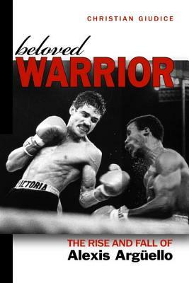 Beloved Warrior: The Rise and Fall of Alexis Argüello by Christian Giudice