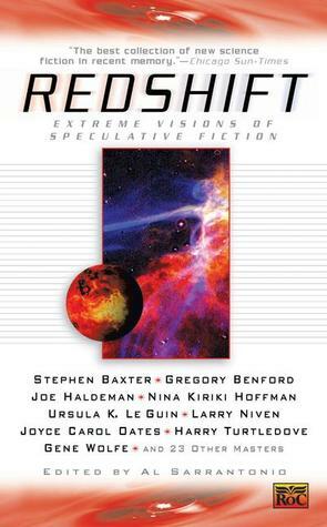 Redshift: Extreme Visions of Speculative Fiction by Ardath Mayhar, Michael Moorcock, Paul Di Filippo, Ray Lundgren, Catherine Asaro, Peter Schneider, Catherine Wells, Ursula K. Le Guin, Joyce Carol Oates, Kathe Koja, Harry Turtledove, David Morrell, Gregory Benford, Kit Reed, Gene Wolfe, Stephen Baxter, Nina Kiriki Hoffman, Jack Dann, Neal Barrett Jr., Barry N. Malzberg, Al Sarrantonio, Joe Haldeman, Dan Simmons, Laura Whitton, Elizabeth Hand, James Patrick Kelly, Michael Marshall Smith, Larry Niven, P.D. Cacek, John Shirley, Thomas M. Disch, Rudy Rucker, Robert E. Vardeman