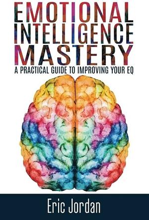 Emotional Intelligence: Mastery - A Practical Guide To Improving Your EQ by Eric Jordan