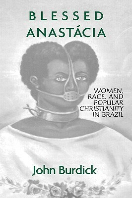 Blessed Anastacia: Women, Race and Popular Christianity in Brazil by John Burdick